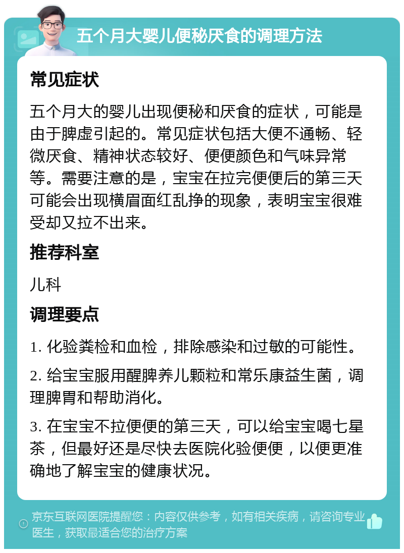 五个月大婴儿便秘厌食的调理方法 常见症状 五个月大的婴儿出现便秘和厌食的症状，可能是由于脾虚引起的。常见症状包括大便不通畅、轻微厌食、精神状态较好、便便颜色和气味异常等。需要注意的是，宝宝在拉完便便后的第三天可能会出现横眉面红乱挣的现象，表明宝宝很难受却又拉不出来。 推荐科室 儿科 调理要点 1. 化验粪检和血检，排除感染和过敏的可能性。 2. 给宝宝服用醒脾养儿颗粒和常乐康益生菌，调理脾胃和帮助消化。 3. 在宝宝不拉便便的第三天，可以给宝宝喝七星茶，但最好还是尽快去医院化验便便，以便更准确地了解宝宝的健康状况。