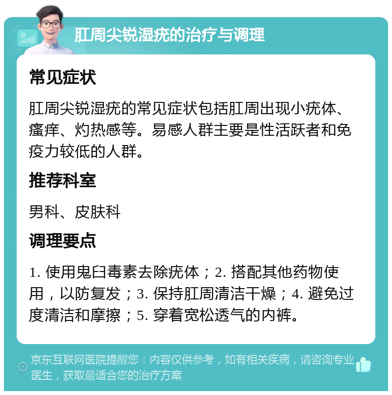 肛周尖锐湿疣的治疗与调理 常见症状 肛周尖锐湿疣的常见症状包括肛周出现小疣体、瘙痒、灼热感等。易感人群主要是性活跃者和免疫力较低的人群。 推荐科室 男科、皮肤科 调理要点 1. 使用鬼臼毒素去除疣体；2. 搭配其他药物使用，以防复发；3. 保持肛周清洁干燥；4. 避免过度清洁和摩擦；5. 穿着宽松透气的内裤。