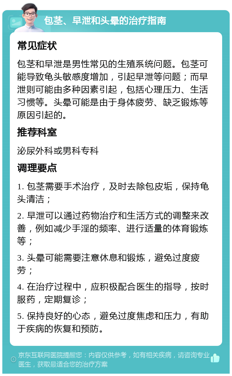 包茎、早泄和头晕的治疗指南 常见症状 包茎和早泄是男性常见的生殖系统问题。包茎可能导致龟头敏感度增加，引起早泄等问题；而早泄则可能由多种因素引起，包括心理压力、生活习惯等。头晕可能是由于身体疲劳、缺乏锻炼等原因引起的。 推荐科室 泌尿外科或男科专科 调理要点 1. 包茎需要手术治疗，及时去除包皮垢，保持龟头清洁； 2. 早泄可以通过药物治疗和生活方式的调整来改善，例如减少手淫的频率、进行适量的体育锻炼等； 3. 头晕可能需要注意休息和锻炼，避免过度疲劳； 4. 在治疗过程中，应积极配合医生的指导，按时服药，定期复诊； 5. 保持良好的心态，避免过度焦虑和压力，有助于疾病的恢复和预防。