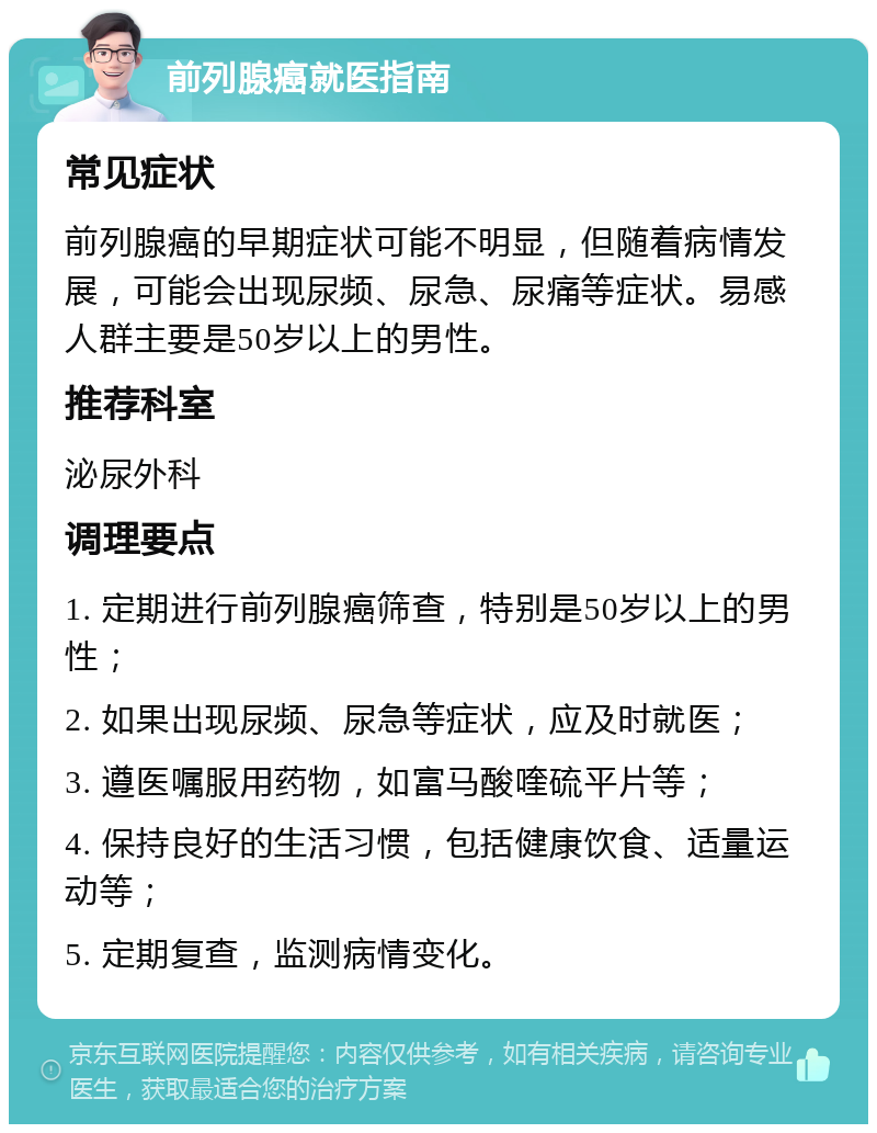 前列腺癌就医指南 常见症状 前列腺癌的早期症状可能不明显，但随着病情发展，可能会出现尿频、尿急、尿痛等症状。易感人群主要是50岁以上的男性。 推荐科室 泌尿外科 调理要点 1. 定期进行前列腺癌筛查，特别是50岁以上的男性； 2. 如果出现尿频、尿急等症状，应及时就医； 3. 遵医嘱服用药物，如富马酸喹硫平片等； 4. 保持良好的生活习惯，包括健康饮食、适量运动等； 5. 定期复查，监测病情变化。