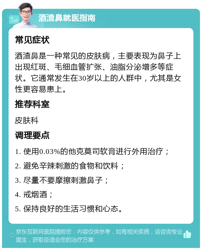 酒渣鼻就医指南 常见症状 酒渣鼻是一种常见的皮肤病，主要表现为鼻子上出现红斑、毛细血管扩张、油脂分泌增多等症状。它通常发生在30岁以上的人群中，尤其是女性更容易患上。 推荐科室 皮肤科 调理要点 1. 使用0.03%的他克莫司软膏进行外用治疗； 2. 避免辛辣刺激的食物和饮料； 3. 尽量不要摩擦刺激鼻子； 4. 戒烟酒； 5. 保持良好的生活习惯和心态。