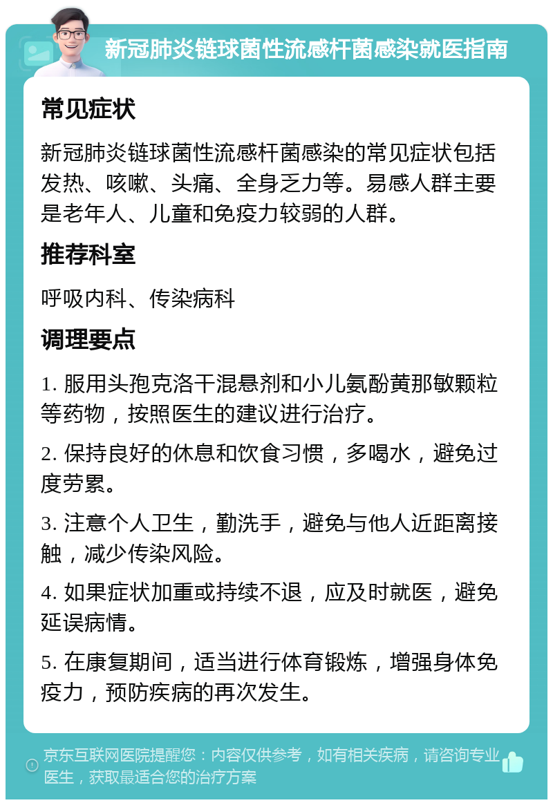 新冠肺炎链球菌性流感杆菌感染就医指南 常见症状 新冠肺炎链球菌性流感杆菌感染的常见症状包括发热、咳嗽、头痛、全身乏力等。易感人群主要是老年人、儿童和免疫力较弱的人群。 推荐科室 呼吸内科、传染病科 调理要点 1. 服用头孢克洛干混悬剂和小儿氨酚黄那敏颗粒等药物，按照医生的建议进行治疗。 2. 保持良好的休息和饮食习惯，多喝水，避免过度劳累。 3. 注意个人卫生，勤洗手，避免与他人近距离接触，减少传染风险。 4. 如果症状加重或持续不退，应及时就医，避免延误病情。 5. 在康复期间，适当进行体育锻炼，增强身体免疫力，预防疾病的再次发生。