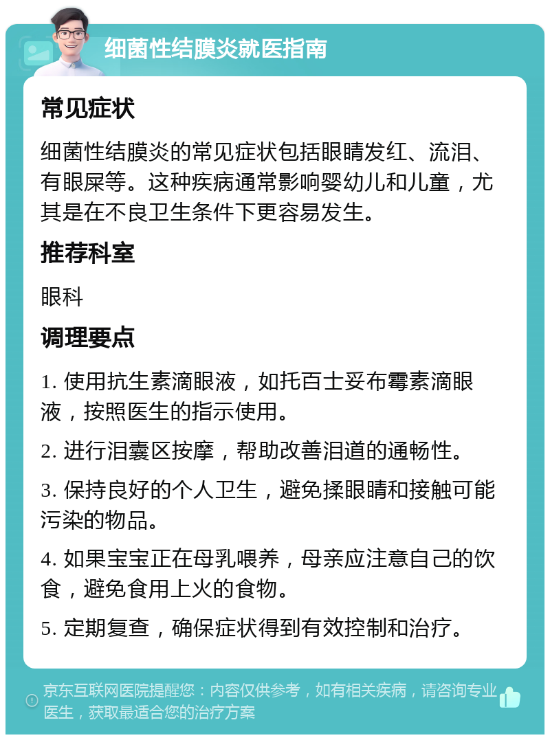 细菌性结膜炎就医指南 常见症状 细菌性结膜炎的常见症状包括眼睛发红、流泪、有眼屎等。这种疾病通常影响婴幼儿和儿童，尤其是在不良卫生条件下更容易发生。 推荐科室 眼科 调理要点 1. 使用抗生素滴眼液，如托百士妥布霉素滴眼液，按照医生的指示使用。 2. 进行泪囊区按摩，帮助改善泪道的通畅性。 3. 保持良好的个人卫生，避免揉眼睛和接触可能污染的物品。 4. 如果宝宝正在母乳喂养，母亲应注意自己的饮食，避免食用上火的食物。 5. 定期复查，确保症状得到有效控制和治疗。