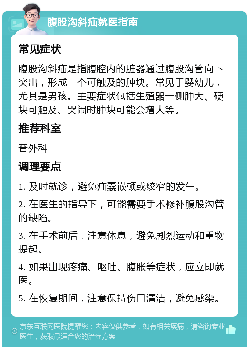 腹股沟斜疝就医指南 常见症状 腹股沟斜疝是指腹腔内的脏器通过腹股沟管向下突出，形成一个可触及的肿块。常见于婴幼儿，尤其是男孩。主要症状包括生殖器一侧肿大、硬块可触及、哭闹时肿块可能会增大等。 推荐科室 普外科 调理要点 1. 及时就诊，避免疝囊嵌顿或绞窄的发生。 2. 在医生的指导下，可能需要手术修补腹股沟管的缺陷。 3. 在手术前后，注意休息，避免剧烈运动和重物提起。 4. 如果出现疼痛、呕吐、腹胀等症状，应立即就医。 5. 在恢复期间，注意保持伤口清洁，避免感染。