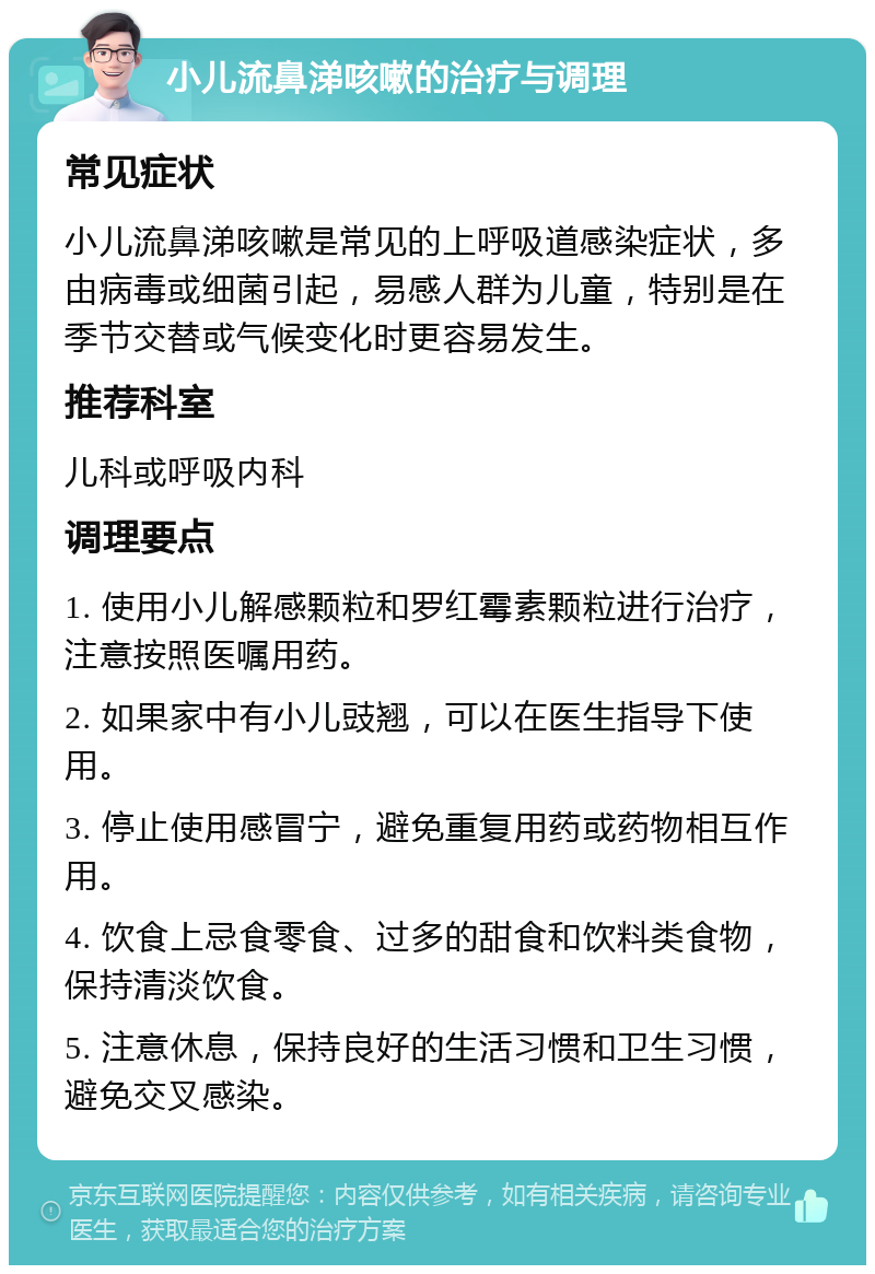 小儿流鼻涕咳嗽的治疗与调理 常见症状 小儿流鼻涕咳嗽是常见的上呼吸道感染症状，多由病毒或细菌引起，易感人群为儿童，特别是在季节交替或气候变化时更容易发生。 推荐科室 儿科或呼吸内科 调理要点 1. 使用小儿解感颗粒和罗红霉素颗粒进行治疗，注意按照医嘱用药。 2. 如果家中有小儿豉翘，可以在医生指导下使用。 3. 停止使用感冒宁，避免重复用药或药物相互作用。 4. 饮食上忌食零食、过多的甜食和饮料类食物，保持清淡饮食。 5. 注意休息，保持良好的生活习惯和卫生习惯，避免交叉感染。