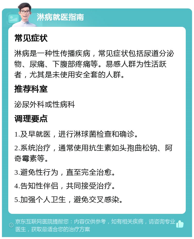 淋病就医指南 常见症状 淋病是一种性传播疾病，常见症状包括尿道分泌物、尿痛、下腹部疼痛等。易感人群为性活跃者，尤其是未使用安全套的人群。 推荐科室 泌尿外科或性病科 调理要点 1.及早就医，进行淋球菌检查和确诊。 2.系统治疗，通常使用抗生素如头孢曲松钠、阿奇霉素等。 3.避免性行为，直至完全治愈。 4.告知性伴侣，共同接受治疗。 5.加强个人卫生，避免交叉感染。