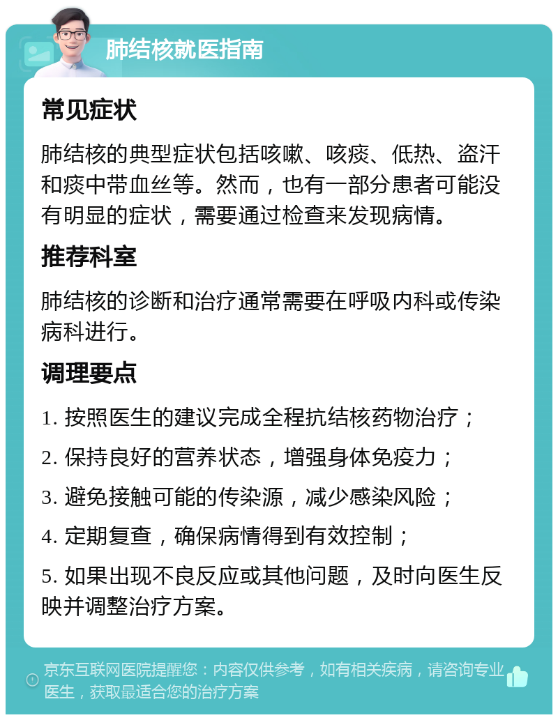 肺结核就医指南 常见症状 肺结核的典型症状包括咳嗽、咳痰、低热、盗汗和痰中带血丝等。然而，也有一部分患者可能没有明显的症状，需要通过检查来发现病情。 推荐科室 肺结核的诊断和治疗通常需要在呼吸内科或传染病科进行。 调理要点 1. 按照医生的建议完成全程抗结核药物治疗； 2. 保持良好的营养状态，增强身体免疫力； 3. 避免接触可能的传染源，减少感染风险； 4. 定期复查，确保病情得到有效控制； 5. 如果出现不良反应或其他问题，及时向医生反映并调整治疗方案。