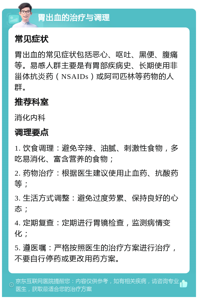 胃出血的治疗与调理 常见症状 胃出血的常见症状包括恶心、呕吐、黑便、腹痛等。易感人群主要是有胃部疾病史、长期使用非甾体抗炎药（NSAIDs）或阿司匹林等药物的人群。 推荐科室 消化内科 调理要点 1. 饮食调理：避免辛辣、油腻、刺激性食物，多吃易消化、富含营养的食物； 2. 药物治疗：根据医生建议使用止血药、抗酸药等； 3. 生活方式调整：避免过度劳累、保持良好的心态； 4. 定期复查：定期进行胃镜检查，监测病情变化； 5. 遵医嘱：严格按照医生的治疗方案进行治疗，不要自行停药或更改用药方案。