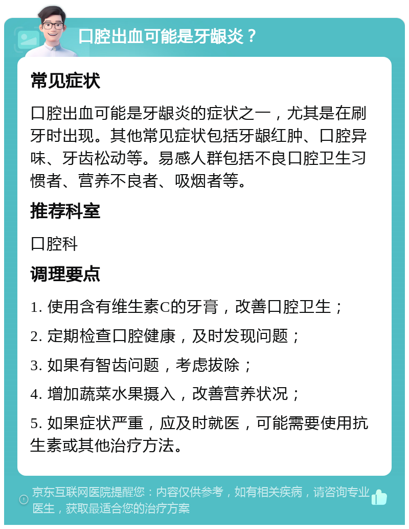 口腔出血可能是牙龈炎？ 常见症状 口腔出血可能是牙龈炎的症状之一，尤其是在刷牙时出现。其他常见症状包括牙龈红肿、口腔异味、牙齿松动等。易感人群包括不良口腔卫生习惯者、营养不良者、吸烟者等。 推荐科室 口腔科 调理要点 1. 使用含有维生素C的牙膏，改善口腔卫生； 2. 定期检查口腔健康，及时发现问题； 3. 如果有智齿问题，考虑拔除； 4. 增加蔬菜水果摄入，改善营养状况； 5. 如果症状严重，应及时就医，可能需要使用抗生素或其他治疗方法。