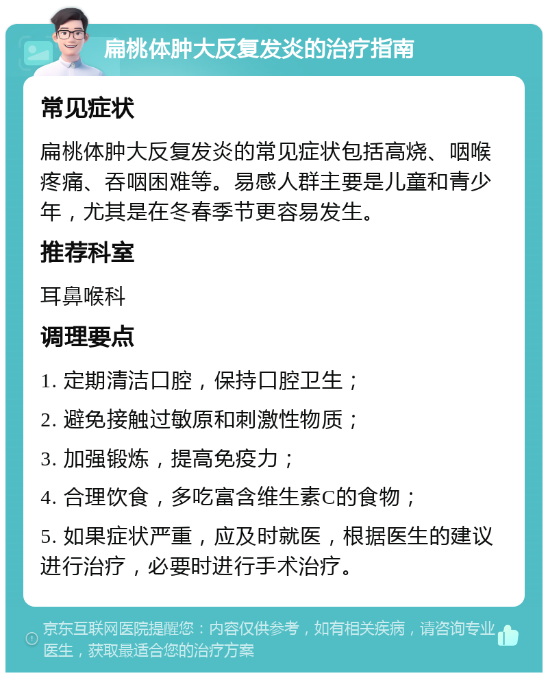 扁桃体肿大反复发炎的治疗指南 常见症状 扁桃体肿大反复发炎的常见症状包括高烧、咽喉疼痛、吞咽困难等。易感人群主要是儿童和青少年，尤其是在冬春季节更容易发生。 推荐科室 耳鼻喉科 调理要点 1. 定期清洁口腔，保持口腔卫生； 2. 避免接触过敏原和刺激性物质； 3. 加强锻炼，提高免疫力； 4. 合理饮食，多吃富含维生素C的食物； 5. 如果症状严重，应及时就医，根据医生的建议进行治疗，必要时进行手术治疗。