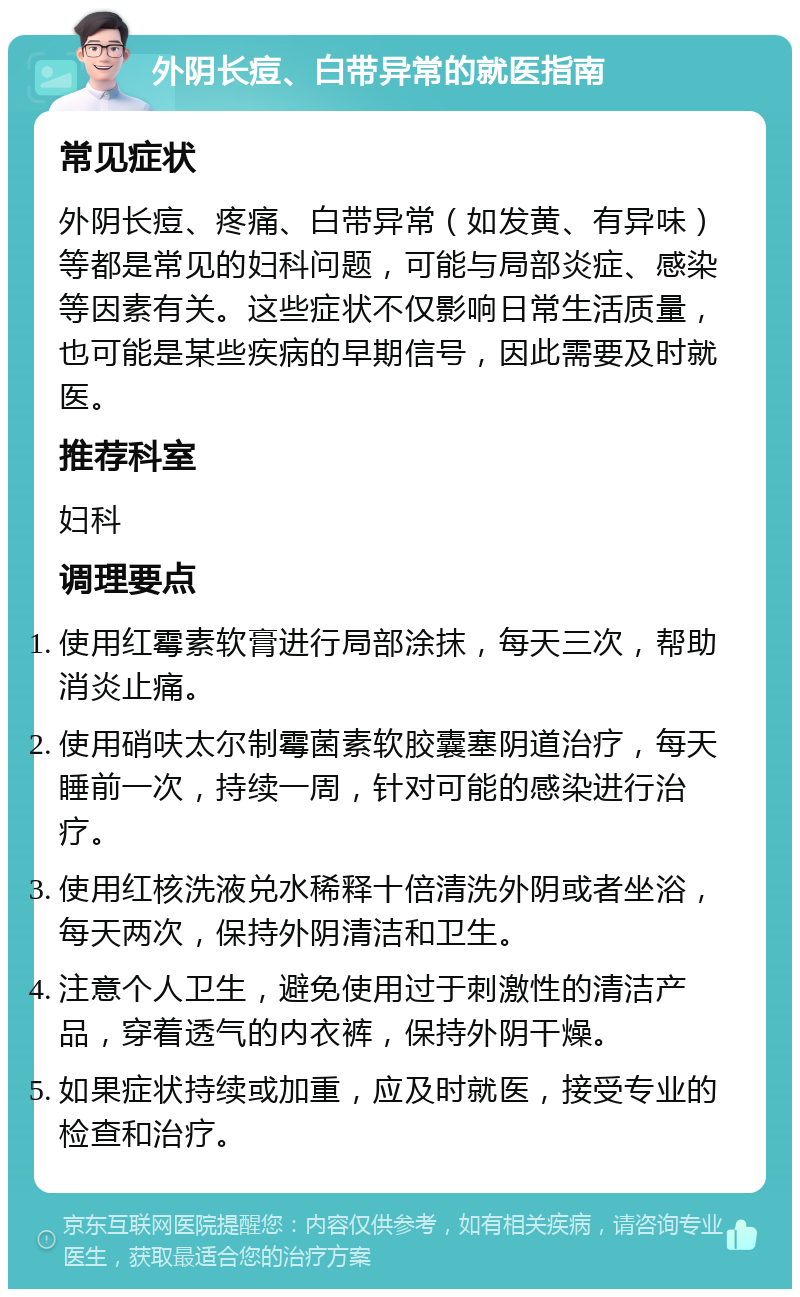 外阴长痘、白带异常的就医指南 常见症状 外阴长痘、疼痛、白带异常（如发黄、有异味）等都是常见的妇科问题，可能与局部炎症、感染等因素有关。这些症状不仅影响日常生活质量，也可能是某些疾病的早期信号，因此需要及时就医。 推荐科室 妇科 调理要点 使用红霉素软膏进行局部涂抹，每天三次，帮助消炎止痛。 使用硝呋太尔制霉菌素软胶囊塞阴道治疗，每天睡前一次，持续一周，针对可能的感染进行治疗。 使用红核洗液兑水稀释十倍清洗外阴或者坐浴，每天两次，保持外阴清洁和卫生。 注意个人卫生，避免使用过于刺激性的清洁产品，穿着透气的内衣裤，保持外阴干燥。 如果症状持续或加重，应及时就医，接受专业的检查和治疗。