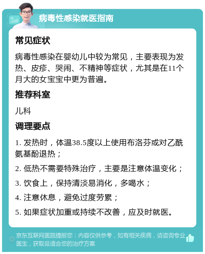 病毒性感染就医指南 常见症状 病毒性感染在婴幼儿中较为常见，主要表现为发热、皮疹、哭闹、不精神等症状，尤其是在11个月大的女宝宝中更为普遍。 推荐科室 儿科 调理要点 1. 发热时，体温38.5度以上使用布洛芬或对乙酰氨基酚退热； 2. 低热不需要特殊治疗，主要是注意体温变化； 3. 饮食上，保持清淡易消化，多喝水； 4. 注意休息，避免过度劳累； 5. 如果症状加重或持续不改善，应及时就医。