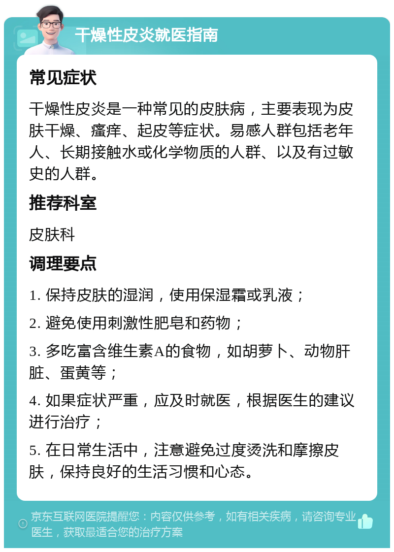 干燥性皮炎就医指南 常见症状 干燥性皮炎是一种常见的皮肤病，主要表现为皮肤干燥、瘙痒、起皮等症状。易感人群包括老年人、长期接触水或化学物质的人群、以及有过敏史的人群。 推荐科室 皮肤科 调理要点 1. 保持皮肤的湿润，使用保湿霜或乳液； 2. 避免使用刺激性肥皂和药物； 3. 多吃富含维生素A的食物，如胡萝卜、动物肝脏、蛋黄等； 4. 如果症状严重，应及时就医，根据医生的建议进行治疗； 5. 在日常生活中，注意避免过度烫洗和摩擦皮肤，保持良好的生活习惯和心态。