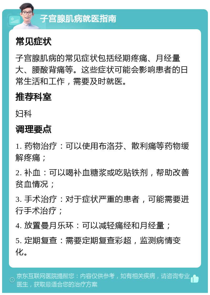 子宫腺肌病就医指南 常见症状 子宫腺肌病的常见症状包括经期疼痛、月经量大、腰酸背痛等。这些症状可能会影响患者的日常生活和工作，需要及时就医。 推荐科室 妇科 调理要点 1. 药物治疗：可以使用布洛芬、散利痛等药物缓解疼痛； 2. 补血：可以喝补血糖浆或吃贴铁剂，帮助改善贫血情况； 3. 手术治疗：对于症状严重的患者，可能需要进行手术治疗； 4. 放置曼月乐环：可以减轻痛经和月经量； 5. 定期复查：需要定期复查彩超，监测病情变化。