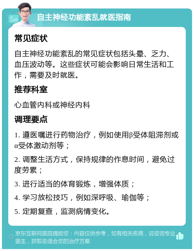 自主神经功能紊乱就医指南 常见症状 自主神经功能紊乱的常见症状包括头晕、乏力、血压波动等。这些症状可能会影响日常生活和工作，需要及时就医。 推荐科室 心血管内科或神经内科 调理要点 1. 遵医嘱进行药物治疗，例如使用β受体阻滞剂或α受体激动剂等； 2. 调整生活方式，保持规律的作息时间，避免过度劳累； 3. 进行适当的体育锻炼，增强体质； 4. 学习放松技巧，例如深呼吸、瑜伽等； 5. 定期复查，监测病情变化。