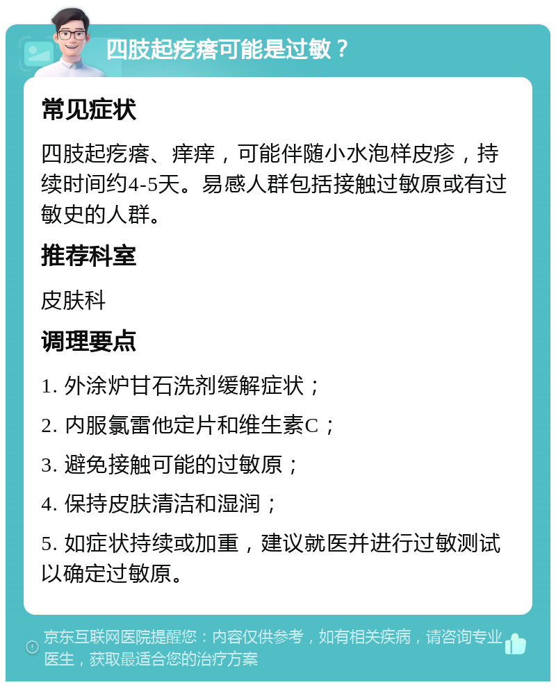 四肢起疙瘩可能是过敏？ 常见症状 四肢起疙瘩、痒痒，可能伴随小水泡样皮疹，持续时间约4-5天。易感人群包括接触过敏原或有过敏史的人群。 推荐科室 皮肤科 调理要点 1. 外涂炉甘石洗剂缓解症状； 2. 内服氯雷他定片和维生素C； 3. 避免接触可能的过敏原； 4. 保持皮肤清洁和湿润； 5. 如症状持续或加重，建议就医并进行过敏测试以确定过敏原。