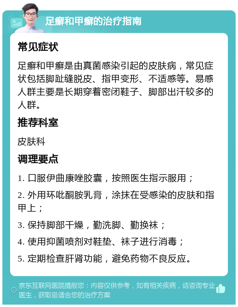 足癣和甲癣的治疗指南 常见症状 足癣和甲癣是由真菌感染引起的皮肤病，常见症状包括脚趾缝脱皮、指甲变形、不适感等。易感人群主要是长期穿着密闭鞋子、脚部出汗较多的人群。 推荐科室 皮肤科 调理要点 1. 口服伊曲康唑胶囊，按照医生指示服用； 2. 外用环吡酮胺乳膏，涂抹在受感染的皮肤和指甲上； 3. 保持脚部干燥，勤洗脚、勤换袜； 4. 使用抑菌喷剂对鞋垫、袜子进行消毒； 5. 定期检查肝肾功能，避免药物不良反应。