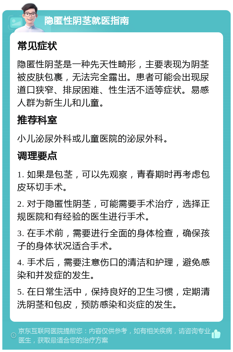 隐匿性阴茎就医指南 常见症状 隐匿性阴茎是一种先天性畸形，主要表现为阴茎被皮肤包裹，无法完全露出。患者可能会出现尿道口狭窄、排尿困难、性生活不适等症状。易感人群为新生儿和儿童。 推荐科室 小儿泌尿外科或儿童医院的泌尿外科。 调理要点 1. 如果是包茎，可以先观察，青春期时再考虑包皮环切手术。 2. 对于隐匿性阴茎，可能需要手术治疗，选择正规医院和有经验的医生进行手术。 3. 在手术前，需要进行全面的身体检查，确保孩子的身体状况适合手术。 4. 手术后，需要注意伤口的清洁和护理，避免感染和并发症的发生。 5. 在日常生活中，保持良好的卫生习惯，定期清洗阴茎和包皮，预防感染和炎症的发生。