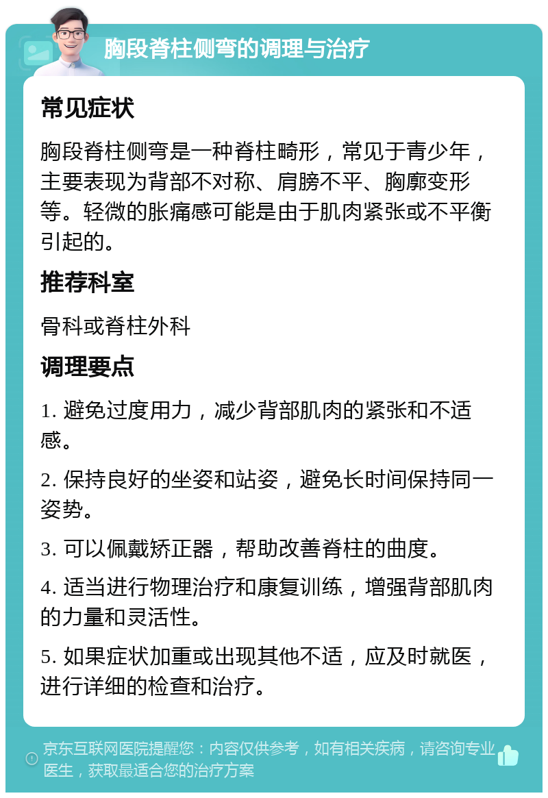 胸段脊柱侧弯的调理与治疗 常见症状 胸段脊柱侧弯是一种脊柱畸形，常见于青少年，主要表现为背部不对称、肩膀不平、胸廓变形等。轻微的胀痛感可能是由于肌肉紧张或不平衡引起的。 推荐科室 骨科或脊柱外科 调理要点 1. 避免过度用力，减少背部肌肉的紧张和不适感。 2. 保持良好的坐姿和站姿，避免长时间保持同一姿势。 3. 可以佩戴矫正器，帮助改善脊柱的曲度。 4. 适当进行物理治疗和康复训练，增强背部肌肉的力量和灵活性。 5. 如果症状加重或出现其他不适，应及时就医，进行详细的检查和治疗。