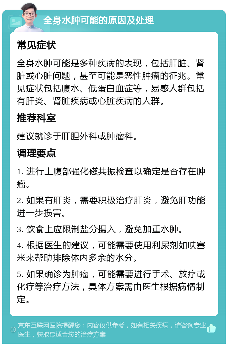 全身水肿可能的原因及处理 常见症状 全身水肿可能是多种疾病的表现，包括肝脏、肾脏或心脏问题，甚至可能是恶性肿瘤的征兆。常见症状包括腹水、低蛋白血症等，易感人群包括有肝炎、肾脏疾病或心脏疾病的人群。 推荐科室 建议就诊于肝胆外科或肿瘤科。 调理要点 1. 进行上腹部强化磁共振检查以确定是否存在肿瘤。 2. 如果有肝炎，需要积极治疗肝炎，避免肝功能进一步损害。 3. 饮食上应限制盐分摄入，避免加重水肿。 4. 根据医生的建议，可能需要使用利尿剂如呋塞米来帮助排除体内多余的水分。 5. 如果确诊为肿瘤，可能需要进行手术、放疗或化疗等治疗方法，具体方案需由医生根据病情制定。