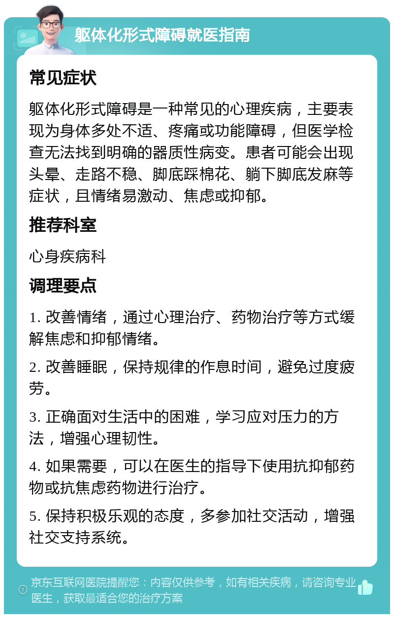 躯体化形式障碍就医指南 常见症状 躯体化形式障碍是一种常见的心理疾病，主要表现为身体多处不适、疼痛或功能障碍，但医学检查无法找到明确的器质性病变。患者可能会出现头晕、走路不稳、脚底踩棉花、躺下脚底发麻等症状，且情绪易激动、焦虑或抑郁。 推荐科室 心身疾病科 调理要点 1. 改善情绪，通过心理治疗、药物治疗等方式缓解焦虑和抑郁情绪。 2. 改善睡眠，保持规律的作息时间，避免过度疲劳。 3. 正确面对生活中的困难，学习应对压力的方法，增强心理韧性。 4. 如果需要，可以在医生的指导下使用抗抑郁药物或抗焦虑药物进行治疗。 5. 保持积极乐观的态度，多参加社交活动，增强社交支持系统。