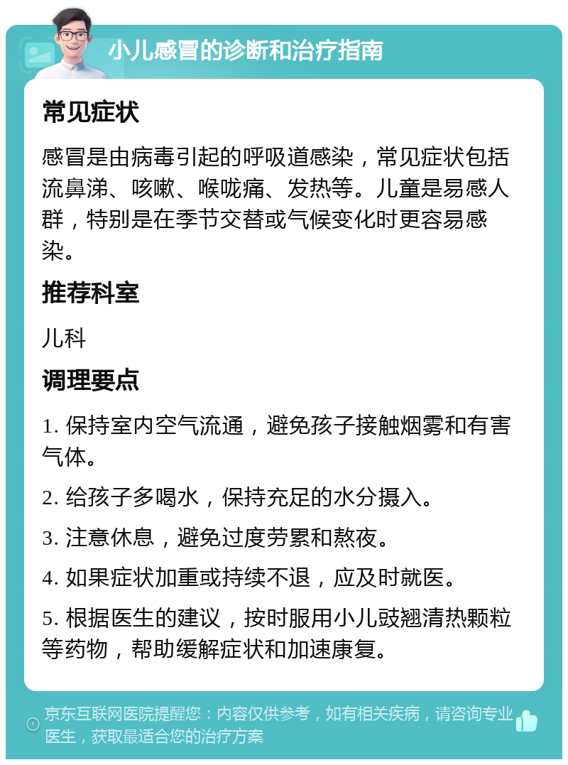 小儿感冒的诊断和治疗指南 常见症状 感冒是由病毒引起的呼吸道感染，常见症状包括流鼻涕、咳嗽、喉咙痛、发热等。儿童是易感人群，特别是在季节交替或气候变化时更容易感染。 推荐科室 儿科 调理要点 1. 保持室内空气流通，避免孩子接触烟雾和有害气体。 2. 给孩子多喝水，保持充足的水分摄入。 3. 注意休息，避免过度劳累和熬夜。 4. 如果症状加重或持续不退，应及时就医。 5. 根据医生的建议，按时服用小儿豉翘清热颗粒等药物，帮助缓解症状和加速康复。