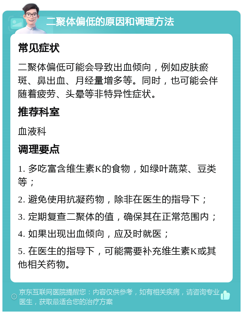 二聚体偏低的原因和调理方法 常见症状 二聚体偏低可能会导致出血倾向，例如皮肤瘀斑、鼻出血、月经量增多等。同时，也可能会伴随着疲劳、头晕等非特异性症状。 推荐科室 血液科 调理要点 1. 多吃富含维生素K的食物，如绿叶蔬菜、豆类等； 2. 避免使用抗凝药物，除非在医生的指导下； 3. 定期复查二聚体的值，确保其在正常范围内； 4. 如果出现出血倾向，应及时就医； 5. 在医生的指导下，可能需要补充维生素K或其他相关药物。