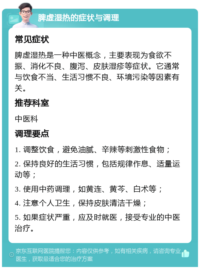 脾虚湿热的症状与调理 常见症状 脾虚湿热是一种中医概念，主要表现为食欲不振、消化不良、腹泻、皮肤湿疹等症状。它通常与饮食不当、生活习惯不良、环境污染等因素有关。 推荐科室 中医科 调理要点 1. 调整饮食，避免油腻、辛辣等刺激性食物； 2. 保持良好的生活习惯，包括规律作息、适量运动等； 3. 使用中药调理，如黄连、黄芩、白术等； 4. 注意个人卫生，保持皮肤清洁干燥； 5. 如果症状严重，应及时就医，接受专业的中医治疗。