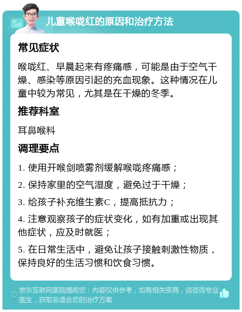 儿童喉咙红的原因和治疗方法 常见症状 喉咙红、早晨起来有疼痛感，可能是由于空气干燥、感染等原因引起的充血现象。这种情况在儿童中较为常见，尤其是在干燥的冬季。 推荐科室 耳鼻喉科 调理要点 1. 使用开喉剑喷雾剂缓解喉咙疼痛感； 2. 保持家里的空气湿度，避免过于干燥； 3. 给孩子补充维生素C，提高抵抗力； 4. 注意观察孩子的症状变化，如有加重或出现其他症状，应及时就医； 5. 在日常生活中，避免让孩子接触刺激性物质，保持良好的生活习惯和饮食习惯。