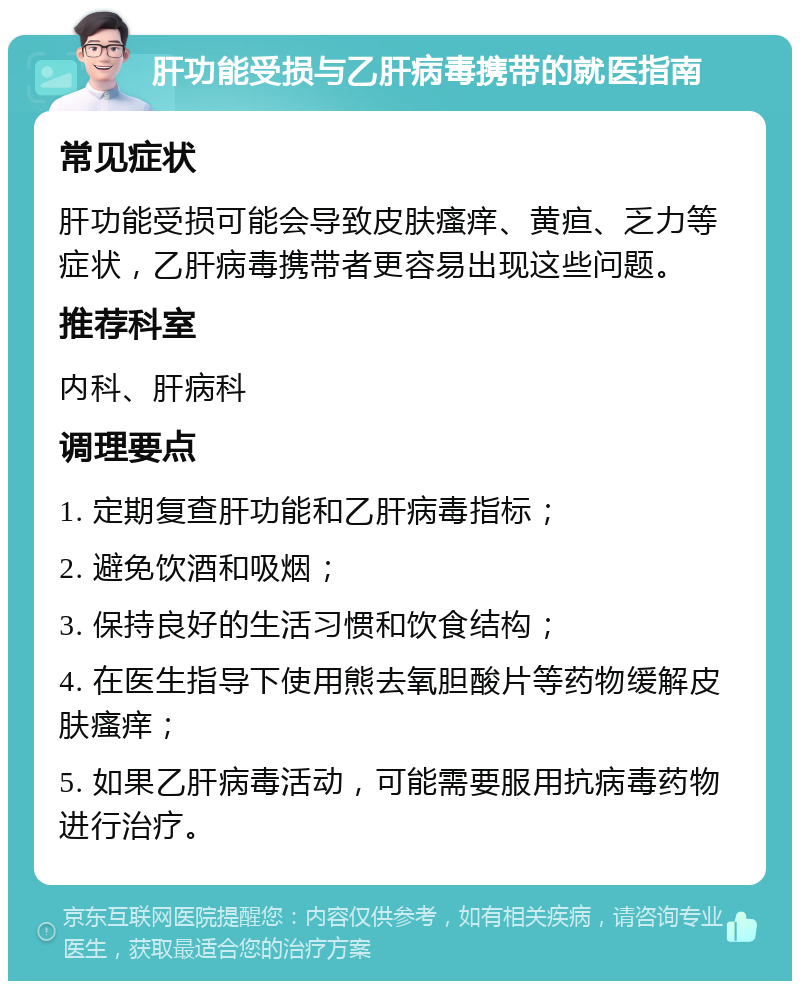 肝功能受损与乙肝病毒携带的就医指南 常见症状 肝功能受损可能会导致皮肤瘙痒、黄疸、乏力等症状，乙肝病毒携带者更容易出现这些问题。 推荐科室 内科、肝病科 调理要点 1. 定期复查肝功能和乙肝病毒指标； 2. 避免饮酒和吸烟； 3. 保持良好的生活习惯和饮食结构； 4. 在医生指导下使用熊去氧胆酸片等药物缓解皮肤瘙痒； 5. 如果乙肝病毒活动，可能需要服用抗病毒药物进行治疗。