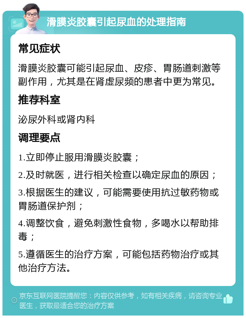 滑膜炎胶囊引起尿血的处理指南 常见症状 滑膜炎胶囊可能引起尿血、皮疹、胃肠道刺激等副作用，尤其是在肾虚尿频的患者中更为常见。 推荐科室 泌尿外科或肾内科 调理要点 1.立即停止服用滑膜炎胶囊； 2.及时就医，进行相关检查以确定尿血的原因； 3.根据医生的建议，可能需要使用抗过敏药物或胃肠道保护剂； 4.调整饮食，避免刺激性食物，多喝水以帮助排毒； 5.遵循医生的治疗方案，可能包括药物治疗或其他治疗方法。