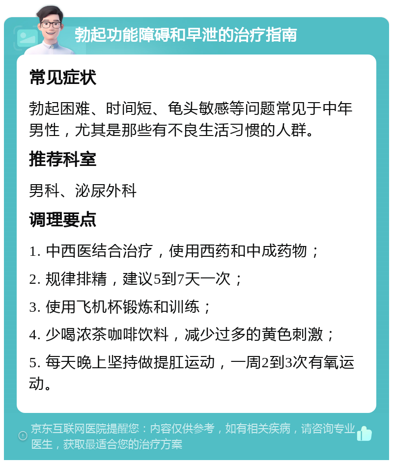 勃起功能障碍和早泄的治疗指南 常见症状 勃起困难、时间短、龟头敏感等问题常见于中年男性，尤其是那些有不良生活习惯的人群。 推荐科室 男科、泌尿外科 调理要点 1. 中西医结合治疗，使用西药和中成药物； 2. 规律排精，建议5到7天一次； 3. 使用飞机杯锻炼和训练； 4. 少喝浓茶咖啡饮料，减少过多的黄色刺激； 5. 每天晚上坚持做提肛运动，一周2到3次有氧运动。