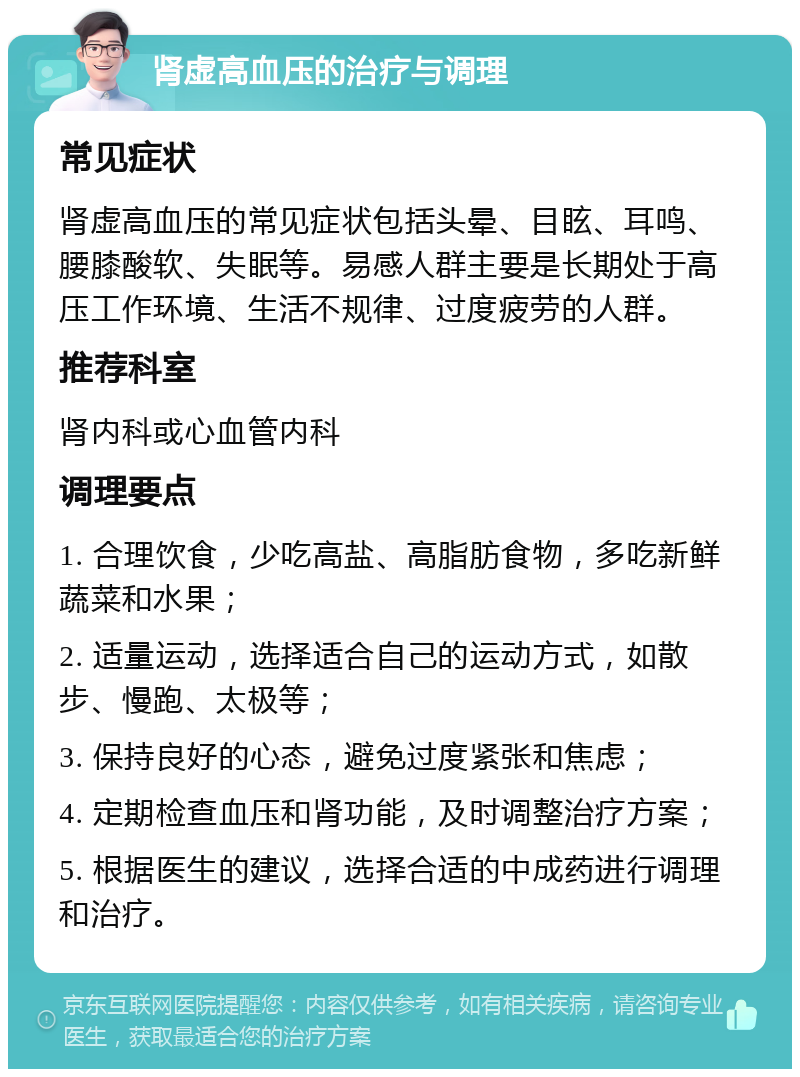 肾虚高血压的治疗与调理 常见症状 肾虚高血压的常见症状包括头晕、目眩、耳鸣、腰膝酸软、失眠等。易感人群主要是长期处于高压工作环境、生活不规律、过度疲劳的人群。 推荐科室 肾内科或心血管内科 调理要点 1. 合理饮食，少吃高盐、高脂肪食物，多吃新鲜蔬菜和水果； 2. 适量运动，选择适合自己的运动方式，如散步、慢跑、太极等； 3. 保持良好的心态，避免过度紧张和焦虑； 4. 定期检查血压和肾功能，及时调整治疗方案； 5. 根据医生的建议，选择合适的中成药进行调理和治疗。