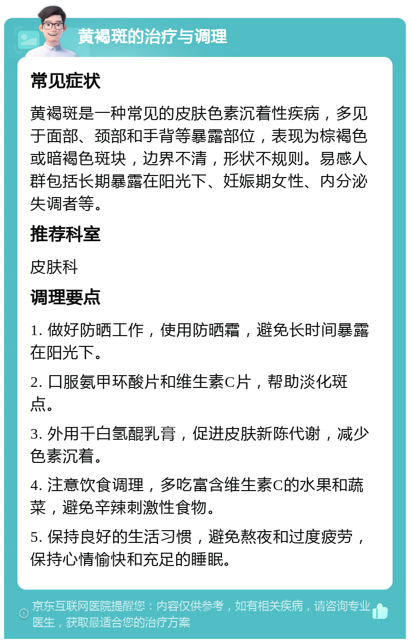 黄褐斑的治疗与调理 常见症状 黄褐斑是一种常见的皮肤色素沉着性疾病，多见于面部、颈部和手背等暴露部位，表现为棕褐色或暗褐色斑块，边界不清，形状不规则。易感人群包括长期暴露在阳光下、妊娠期女性、内分泌失调者等。 推荐科室 皮肤科 调理要点 1. 做好防晒工作，使用防晒霜，避免长时间暴露在阳光下。 2. 口服氨甲环酸片和维生素C片，帮助淡化斑点。 3. 外用千白氢醌乳膏，促进皮肤新陈代谢，减少色素沉着。 4. 注意饮食调理，多吃富含维生素C的水果和蔬菜，避免辛辣刺激性食物。 5. 保持良好的生活习惯，避免熬夜和过度疲劳，保持心情愉快和充足的睡眠。