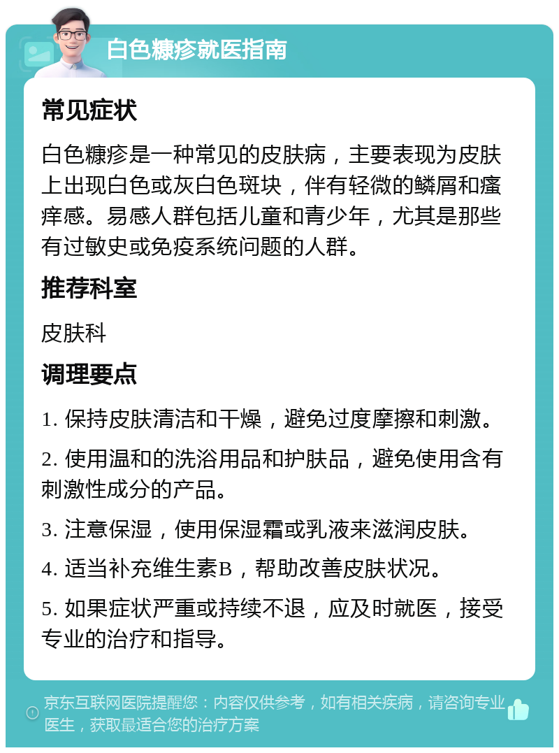 白色糠疹就医指南 常见症状 白色糠疹是一种常见的皮肤病，主要表现为皮肤上出现白色或灰白色斑块，伴有轻微的鳞屑和瘙痒感。易感人群包括儿童和青少年，尤其是那些有过敏史或免疫系统问题的人群。 推荐科室 皮肤科 调理要点 1. 保持皮肤清洁和干燥，避免过度摩擦和刺激。 2. 使用温和的洗浴用品和护肤品，避免使用含有刺激性成分的产品。 3. 注意保湿，使用保湿霜或乳液来滋润皮肤。 4. 适当补充维生素B，帮助改善皮肤状况。 5. 如果症状严重或持续不退，应及时就医，接受专业的治疗和指导。