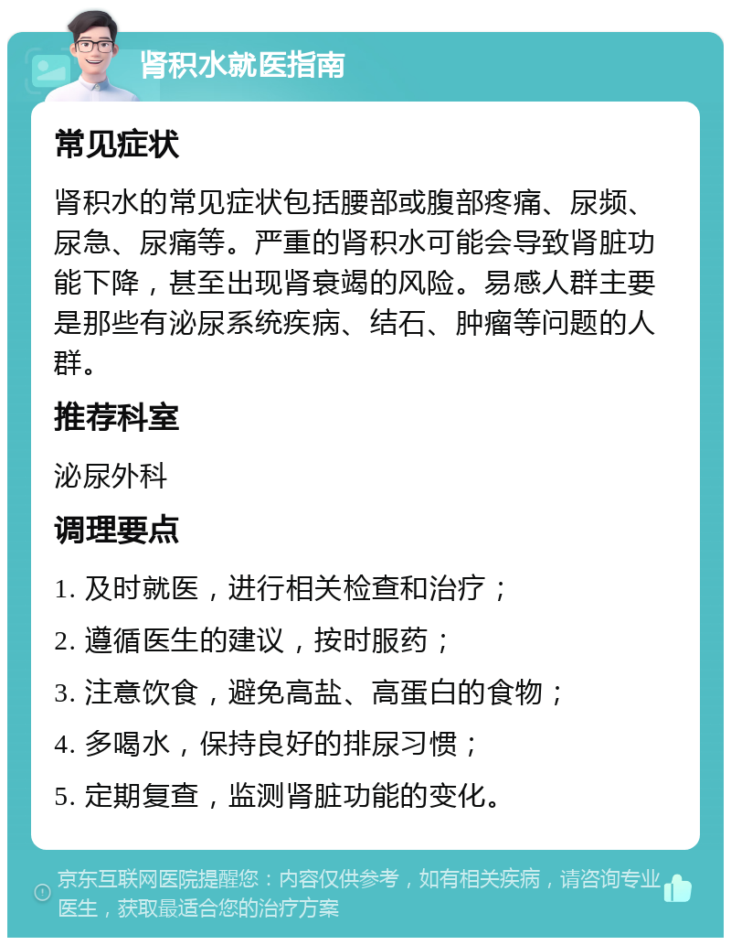 肾积水就医指南 常见症状 肾积水的常见症状包括腰部或腹部疼痛、尿频、尿急、尿痛等。严重的肾积水可能会导致肾脏功能下降，甚至出现肾衰竭的风险。易感人群主要是那些有泌尿系统疾病、结石、肿瘤等问题的人群。 推荐科室 泌尿外科 调理要点 1. 及时就医，进行相关检查和治疗； 2. 遵循医生的建议，按时服药； 3. 注意饮食，避免高盐、高蛋白的食物； 4. 多喝水，保持良好的排尿习惯； 5. 定期复查，监测肾脏功能的变化。