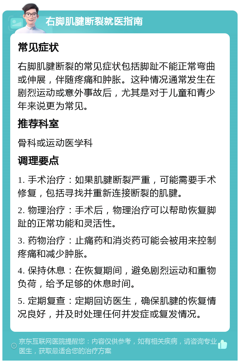 右脚肌腱断裂就医指南 常见症状 右脚肌腱断裂的常见症状包括脚趾不能正常弯曲或伸展，伴随疼痛和肿胀。这种情况通常发生在剧烈运动或意外事故后，尤其是对于儿童和青少年来说更为常见。 推荐科室 骨科或运动医学科 调理要点 1. 手术治疗：如果肌腱断裂严重，可能需要手术修复，包括寻找并重新连接断裂的肌腱。 2. 物理治疗：手术后，物理治疗可以帮助恢复脚趾的正常功能和灵活性。 3. 药物治疗：止痛药和消炎药可能会被用来控制疼痛和减少肿胀。 4. 保持休息：在恢复期间，避免剧烈运动和重物负荷，给予足够的休息时间。 5. 定期复查：定期回访医生，确保肌腱的恢复情况良好，并及时处理任何并发症或复发情况。