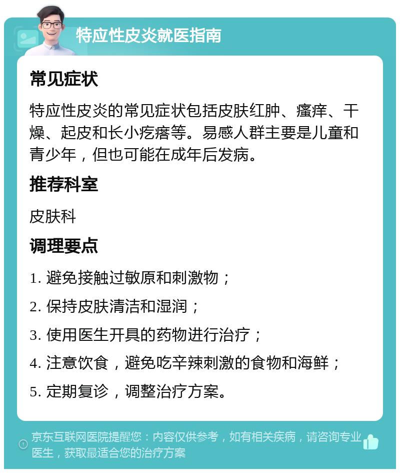 特应性皮炎就医指南 常见症状 特应性皮炎的常见症状包括皮肤红肿、瘙痒、干燥、起皮和长小疙瘩等。易感人群主要是儿童和青少年，但也可能在成年后发病。 推荐科室 皮肤科 调理要点 1. 避免接触过敏原和刺激物； 2. 保持皮肤清洁和湿润； 3. 使用医生开具的药物进行治疗； 4. 注意饮食，避免吃辛辣刺激的食物和海鲜； 5. 定期复诊，调整治疗方案。