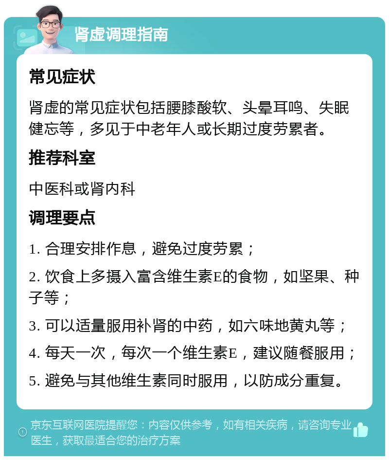 肾虚调理指南 常见症状 肾虚的常见症状包括腰膝酸软、头晕耳鸣、失眠健忘等，多见于中老年人或长期过度劳累者。 推荐科室 中医科或肾内科 调理要点 1. 合理安排作息，避免过度劳累； 2. 饮食上多摄入富含维生素E的食物，如坚果、种子等； 3. 可以适量服用补肾的中药，如六味地黄丸等； 4. 每天一次，每次一个维生素E，建议随餐服用； 5. 避免与其他维生素同时服用，以防成分重复。