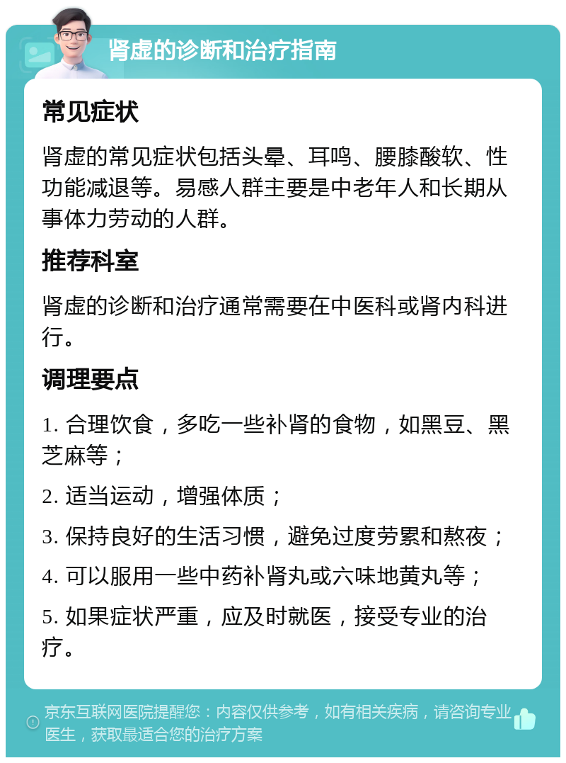 肾虚的诊断和治疗指南 常见症状 肾虚的常见症状包括头晕、耳鸣、腰膝酸软、性功能减退等。易感人群主要是中老年人和长期从事体力劳动的人群。 推荐科室 肾虚的诊断和治疗通常需要在中医科或肾内科进行。 调理要点 1. 合理饮食，多吃一些补肾的食物，如黑豆、黑芝麻等； 2. 适当运动，增强体质； 3. 保持良好的生活习惯，避免过度劳累和熬夜； 4. 可以服用一些中药补肾丸或六味地黄丸等； 5. 如果症状严重，应及时就医，接受专业的治疗。