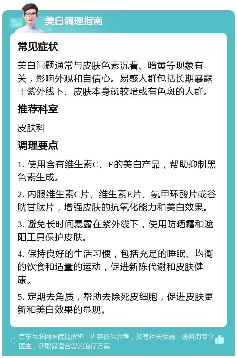 美白调理指南 常见症状 美白问题通常与皮肤色素沉着、暗黄等现象有关，影响外观和自信心。易感人群包括长期暴露于紫外线下、皮肤本身就较暗或有色斑的人群。 推荐科室 皮肤科 调理要点 1. 使用含有维生素C、E的美白产品，帮助抑制黑色素生成。 2. 内服维生素C片、维生素E片、氨甲环酸片或谷胱甘肽片，增强皮肤的抗氧化能力和美白效果。 3. 避免长时间暴露在紫外线下，使用防晒霜和遮阳工具保护皮肤。 4. 保持良好的生活习惯，包括充足的睡眠、均衡的饮食和适量的运动，促进新陈代谢和皮肤健康。 5. 定期去角质，帮助去除死皮细胞，促进皮肤更新和美白效果的显现。