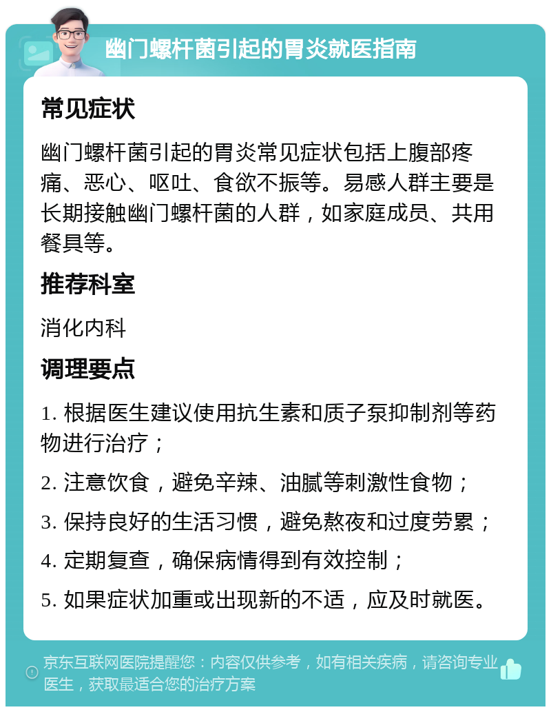 幽门螺杆菌引起的胃炎就医指南 常见症状 幽门螺杆菌引起的胃炎常见症状包括上腹部疼痛、恶心、呕吐、食欲不振等。易感人群主要是长期接触幽门螺杆菌的人群，如家庭成员、共用餐具等。 推荐科室 消化内科 调理要点 1. 根据医生建议使用抗生素和质子泵抑制剂等药物进行治疗； 2. 注意饮食，避免辛辣、油腻等刺激性食物； 3. 保持良好的生活习惯，避免熬夜和过度劳累； 4. 定期复查，确保病情得到有效控制； 5. 如果症状加重或出现新的不适，应及时就医。