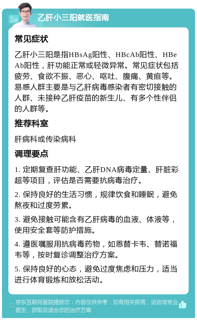 乙肝小三阳就医指南 常见症状 乙肝小三阳是指HBsAg阳性、HBcAb阳性、HBeAb阳性，肝功能正常或轻微异常。常见症状包括疲劳、食欲不振、恶心、呕吐、腹痛、黄疸等。易感人群主要是与乙肝病毒感染者有密切接触的人群、未接种乙肝疫苗的新生儿、有多个性伴侣的人群等。 推荐科室 肝病科或传染病科 调理要点 1. 定期复查肝功能、乙肝DNA病毒定量、肝脏彩超等项目，评估是否需要抗病毒治疗。 2. 保持良好的生活习惯，规律饮食和睡眠，避免熬夜和过度劳累。 3. 避免接触可能含有乙肝病毒的血液、体液等，使用安全套等防护措施。 4. 遵医嘱服用抗病毒药物，如恩替卡韦、替诺福韦等，按时复诊调整治疗方案。 5. 保持良好的心态，避免过度焦虑和压力，适当进行体育锻炼和放松活动。