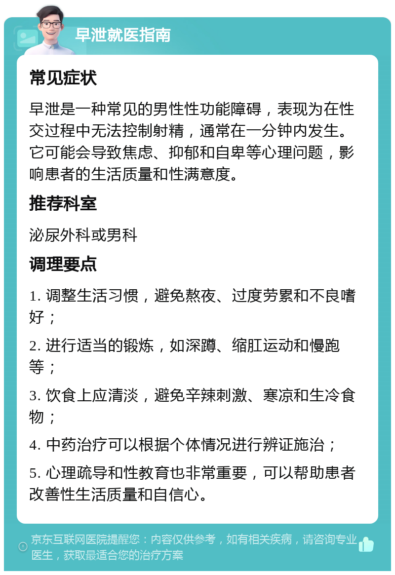 早泄就医指南 常见症状 早泄是一种常见的男性性功能障碍，表现为在性交过程中无法控制射精，通常在一分钟内发生。它可能会导致焦虑、抑郁和自卑等心理问题，影响患者的生活质量和性满意度。 推荐科室 泌尿外科或男科 调理要点 1. 调整生活习惯，避免熬夜、过度劳累和不良嗜好； 2. 进行适当的锻炼，如深蹲、缩肛运动和慢跑等； 3. 饮食上应清淡，避免辛辣刺激、寒凉和生冷食物； 4. 中药治疗可以根据个体情况进行辨证施治； 5. 心理疏导和性教育也非常重要，可以帮助患者改善性生活质量和自信心。