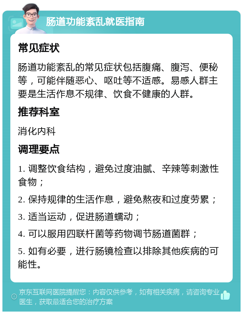 肠道功能紊乱就医指南 常见症状 肠道功能紊乱的常见症状包括腹痛、腹泻、便秘等，可能伴随恶心、呕吐等不适感。易感人群主要是生活作息不规律、饮食不健康的人群。 推荐科室 消化内科 调理要点 1. 调整饮食结构，避免过度油腻、辛辣等刺激性食物； 2. 保持规律的生活作息，避免熬夜和过度劳累； 3. 适当运动，促进肠道蠕动； 4. 可以服用四联杆菌等药物调节肠道菌群； 5. 如有必要，进行肠镜检查以排除其他疾病的可能性。