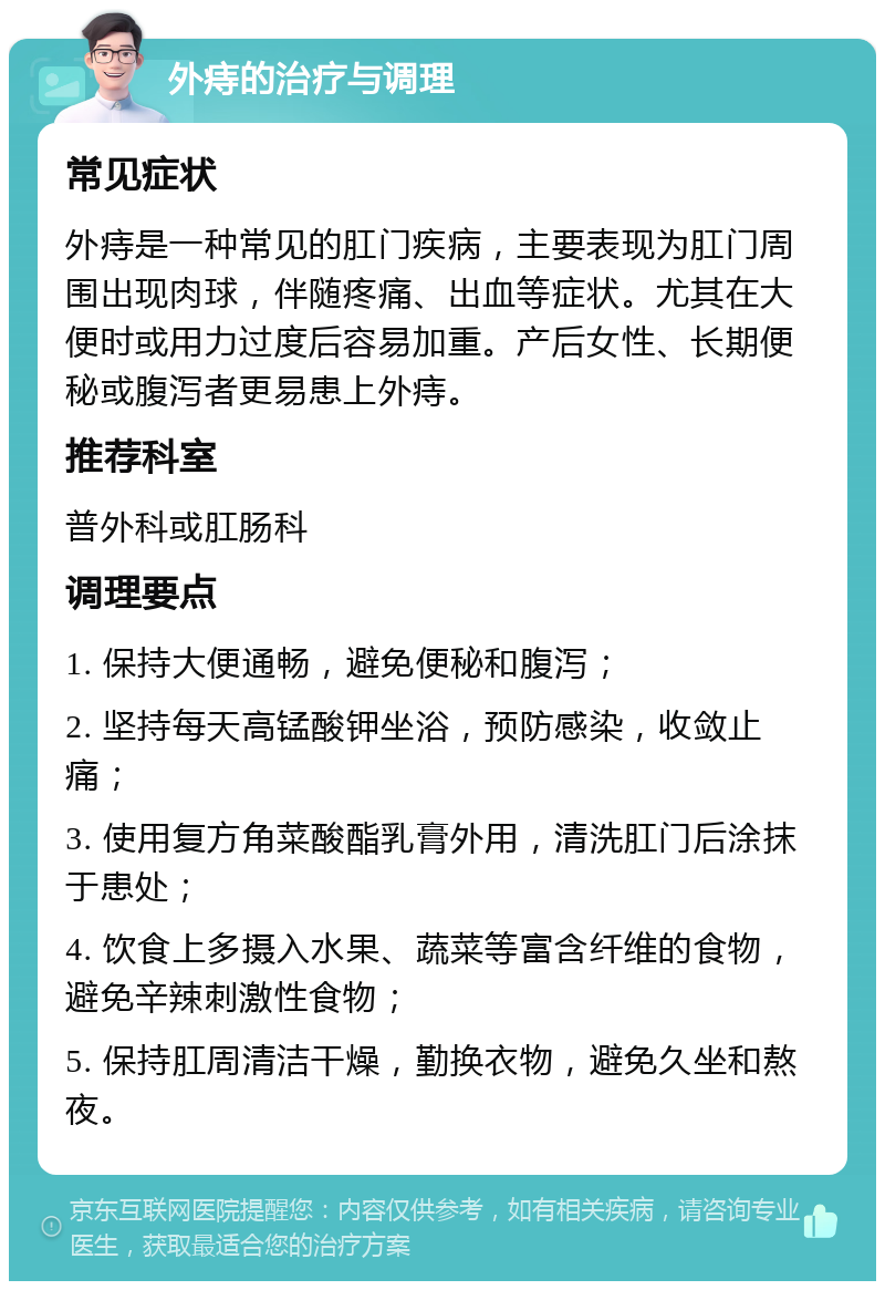 外痔的治疗与调理 常见症状 外痔是一种常见的肛门疾病，主要表现为肛门周围出现肉球，伴随疼痛、出血等症状。尤其在大便时或用力过度后容易加重。产后女性、长期便秘或腹泻者更易患上外痔。 推荐科室 普外科或肛肠科 调理要点 1. 保持大便通畅，避免便秘和腹泻； 2. 坚持每天高锰酸钾坐浴，预防感染，收敛止痛； 3. 使用复方角菜酸酯乳膏外用，清洗肛门后涂抹于患处； 4. 饮食上多摄入水果、蔬菜等富含纤维的食物，避免辛辣刺激性食物； 5. 保持肛周清洁干燥，勤换衣物，避免久坐和熬夜。