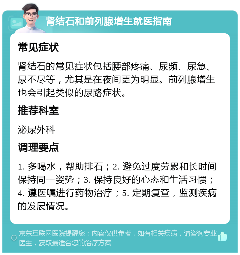 肾结石和前列腺增生就医指南 常见症状 肾结石的常见症状包括腰部疼痛、尿频、尿急、尿不尽等，尤其是在夜间更为明显。前列腺增生也会引起类似的尿路症状。 推荐科室 泌尿外科 调理要点 1. 多喝水，帮助排石；2. 避免过度劳累和长时间保持同一姿势；3. 保持良好的心态和生活习惯；4. 遵医嘱进行药物治疗；5. 定期复查，监测疾病的发展情况。