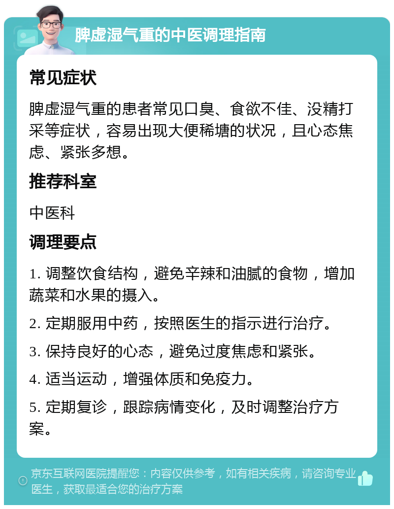 脾虚湿气重的中医调理指南 常见症状 脾虚湿气重的患者常见口臭、食欲不佳、没精打采等症状，容易出现大便稀塘的状况，且心态焦虑、紧张多想。 推荐科室 中医科 调理要点 1. 调整饮食结构，避免辛辣和油腻的食物，增加蔬菜和水果的摄入。 2. 定期服用中药，按照医生的指示进行治疗。 3. 保持良好的心态，避免过度焦虑和紧张。 4. 适当运动，增强体质和免疫力。 5. 定期复诊，跟踪病情变化，及时调整治疗方案。