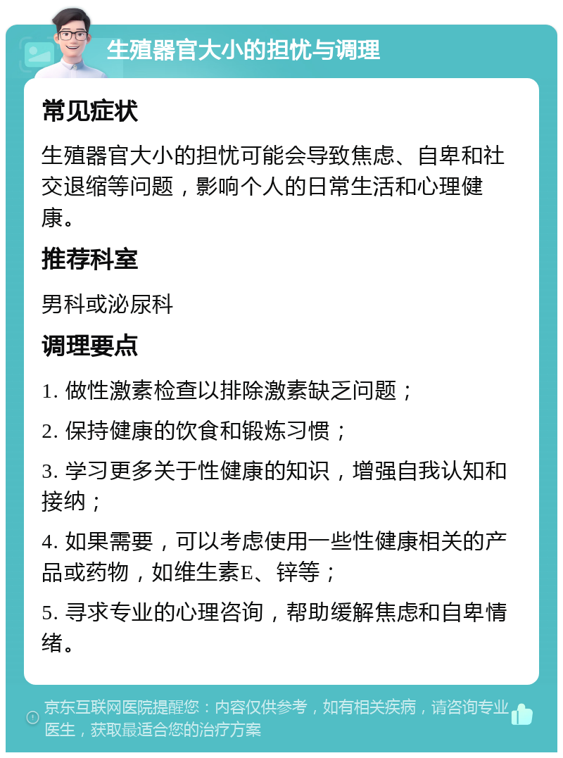 生殖器官大小的担忧与调理 常见症状 生殖器官大小的担忧可能会导致焦虑、自卑和社交退缩等问题，影响个人的日常生活和心理健康。 推荐科室 男科或泌尿科 调理要点 1. 做性激素检查以排除激素缺乏问题； 2. 保持健康的饮食和锻炼习惯； 3. 学习更多关于性健康的知识，增强自我认知和接纳； 4. 如果需要，可以考虑使用一些性健康相关的产品或药物，如维生素E、锌等； 5. 寻求专业的心理咨询，帮助缓解焦虑和自卑情绪。