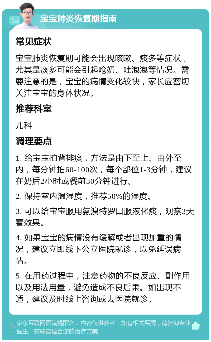 宝宝肺炎恢复期指南 常见症状 宝宝肺炎恢复期可能会出现咳嗽、痰多等症状，尤其是痰多可能会引起呛奶、吐泡泡等情况。需要注意的是，宝宝的病情变化较快，家长应密切关注宝宝的身体状况。 推荐科室 儿科 调理要点 1. 给宝宝拍背排痰，方法是由下至上、由外至内，每分钟拍60-100次，每个部位1-3分钟，建议在奶后2小时或餐前30分钟进行。 2. 保持室内温湿度，推荐50%的湿度。 3. 可以给宝宝服用氨溴特罗口服液化痰，观察3天看效果。 4. 如果宝宝的病情没有缓解或者出现加重的情况，建议立即线下公立医院就诊，以免延误病情。 5. 在用药过程中，注意药物的不良反应、副作用以及用法用量，避免造成不良后果。如出现不适，建议及时线上咨询或去医院就诊。